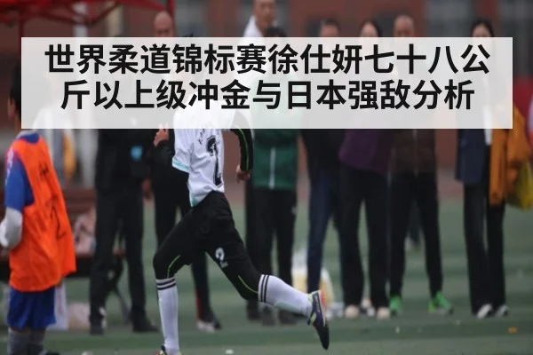 世界柔道锦标赛徐仕妍七十八公斤以上级冲金与日本强敌分析（Kaiyun Sports）