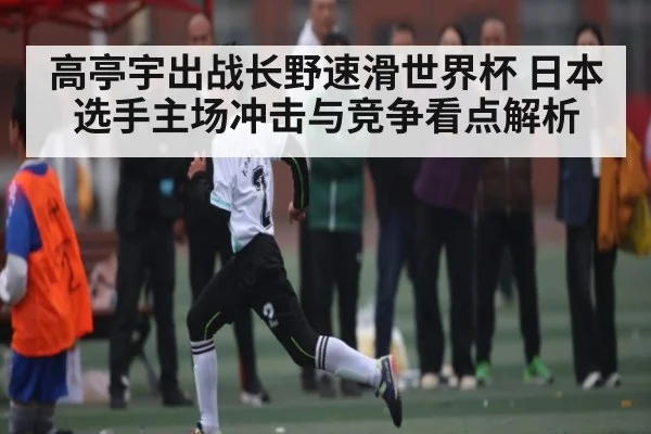高亭宇出战长野速滑世界杯 日本选手主场冲击与竞争看点解析（Kaiyun Sports）