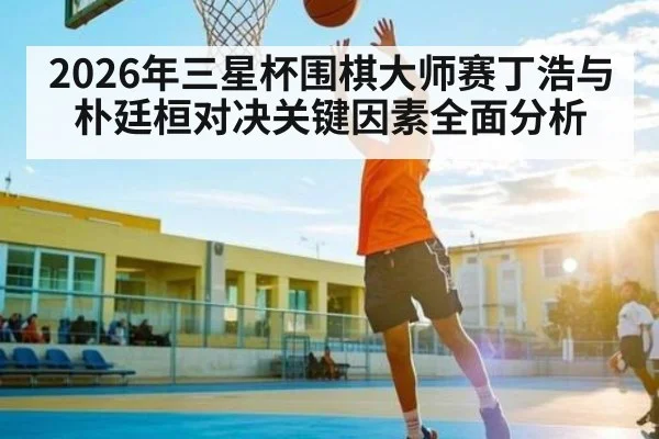 2026年三星杯围棋大师赛丁浩与朴廷桓对决关键因素全面分析（Kaiyun Sports）