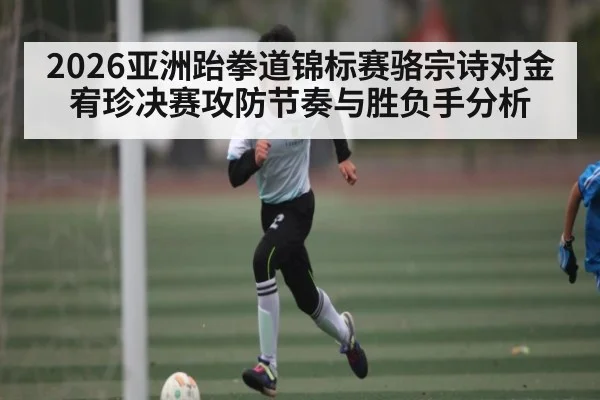 2026亚洲跆拳道锦标赛骆宗诗对金宥珍决赛攻防节奏与胜负手分析（Kaiyun Sports）